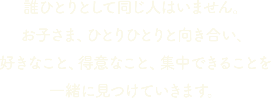 誰ひとりとして同じ人はいません。お子さま、ひとりひとりと向き合い、好きなこと、得意なこと、集中できることを一緒に見つけていきます。